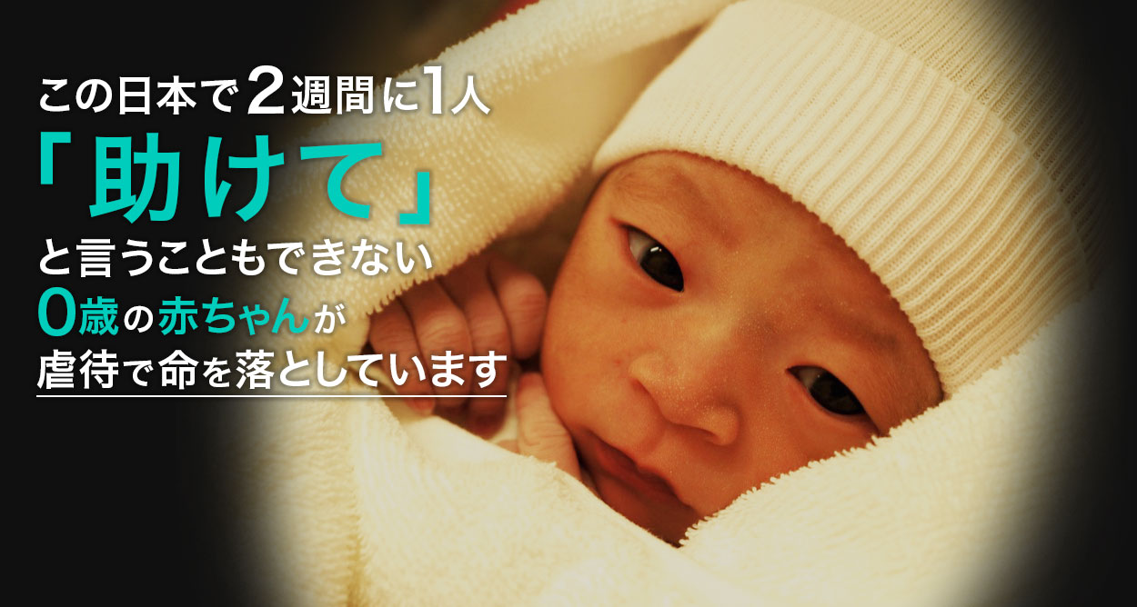 生まれたばかりの赤ちゃんが2週間に1人虐待死する　これは、今まさに日本で起こっている悲劇です。