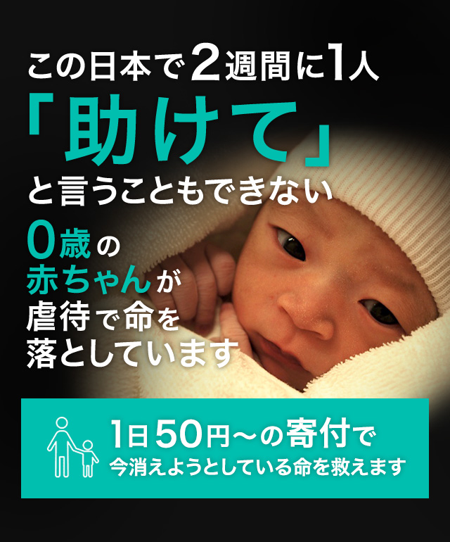 生まれたばかりの赤ちゃんが2週間に1人虐待死する　これは、今まさに日本で起こっている悲劇です。1日50円～の寄付で助かる命があります
