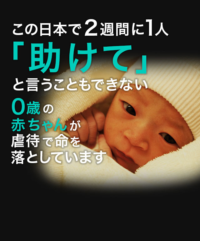 生まれたばかりの赤ちゃんが2週間に1人虐待死する　これは、今まさに日本で起こっている悲劇です。