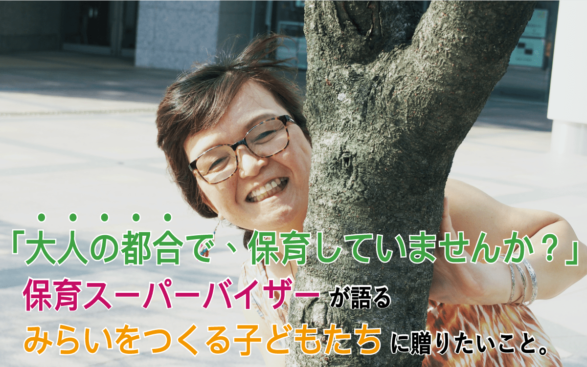 「大人の都合で、保育をしていませんか？」保育スーパーバイザーが語る、みらいをつくる子どもたちに贈りたいこと。