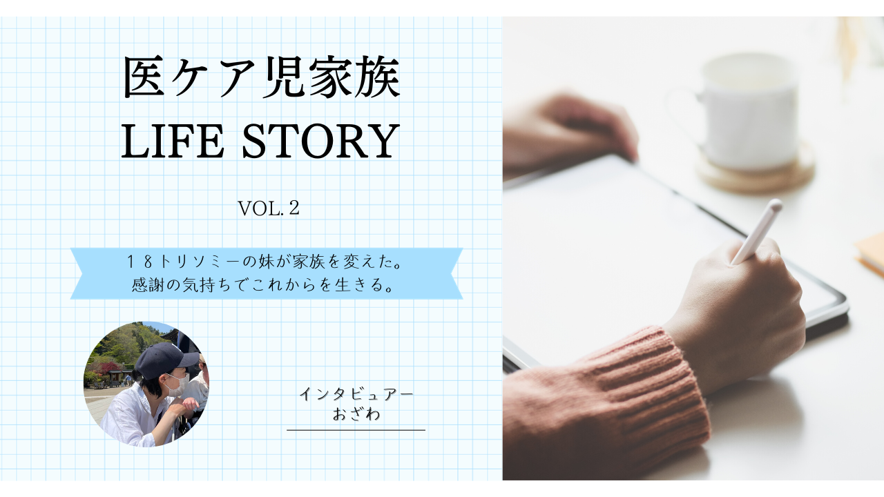 医ケア児家族LIFE STORY Vol.2～１８トリソミーの妹が家族を変えた。感謝の気持ちでこれからを生きる。～