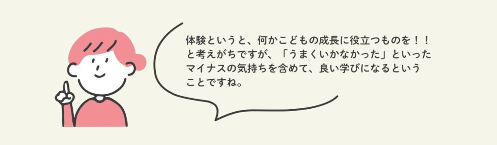 体験というと何かこどもの成長に役立つものを！！と考えがちですが、「うまくいかなかった」といったマイナスの気持ちも含めて良い学びになるということですね。と記載されています。